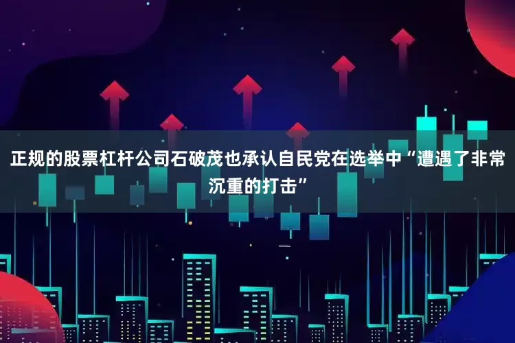正规的股票杠杆公司石破茂也承认自民党在选举中“遭遇了非常沉重的打击”