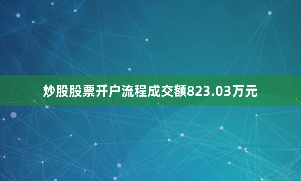 炒股股票开户流程成交额823.03万元
