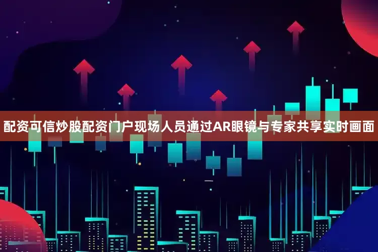配资可信炒股配资门户现场人员通过AR眼镜与专家共享实时画面