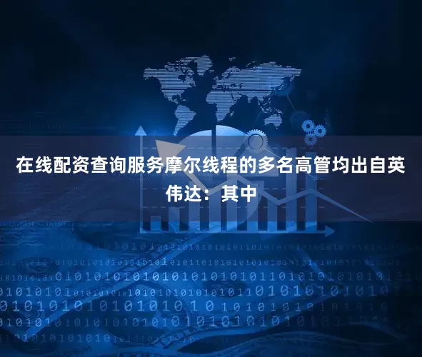 在线配资查询服务摩尔线程的多名高管均出自英伟达：其中