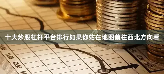 十大炒股杠杆平台排行如果你站在地图前往西北方向看