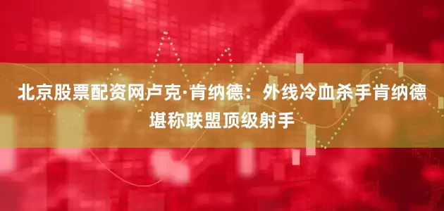 北京股票配资网卢克·肯纳德：外线冷血杀手肯纳德堪称联盟顶级射手