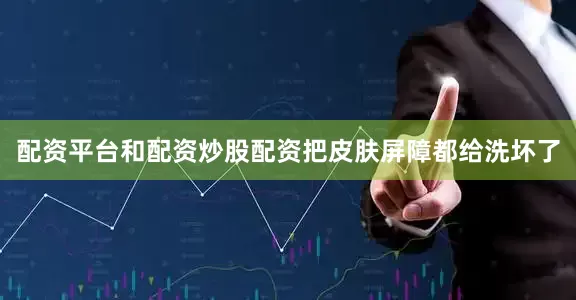 配资平台和配资炒股配资把皮肤屏障都给洗坏了