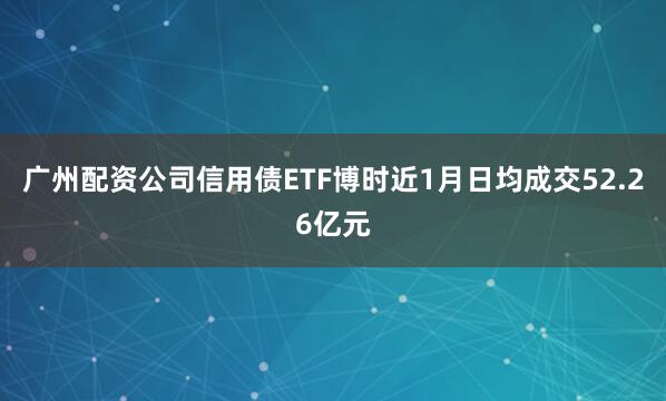 广州配资公司信用债ETF博时近1月日均成交52.26亿元