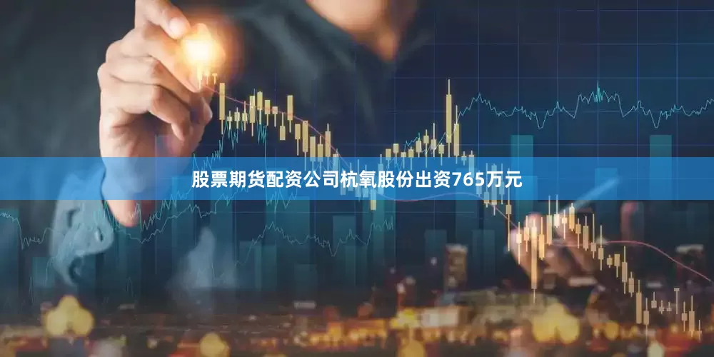 股票期货配资公司杭氧股份出资765万元