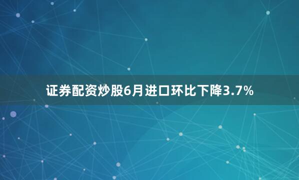 证券配资炒股6月进口环比下降3.7%