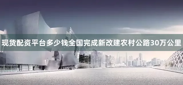 现货配资平台多少钱全国完成新改建农村公路30万公里