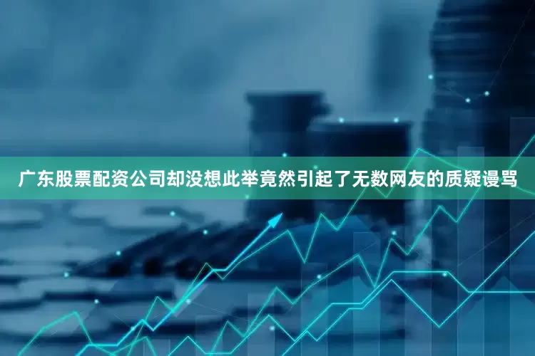 广东股票配资公司却没想此举竟然引起了无数网友的质疑谩骂