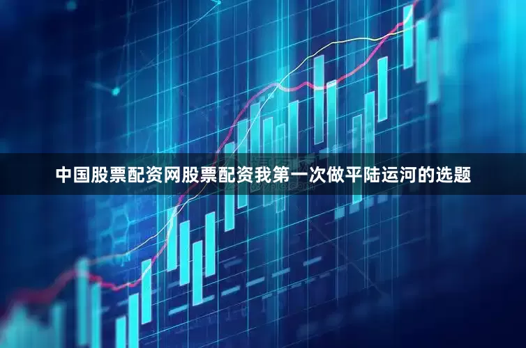 中国股票配资网股票配资我第一次做平陆运河的选题
